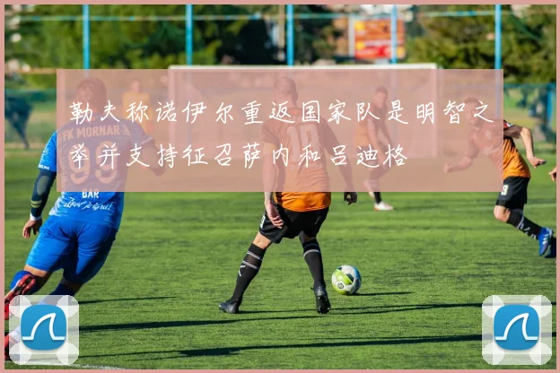 勒夫称诺伊尔重返国家队是明智之举并支持征召萨内和吕迪格