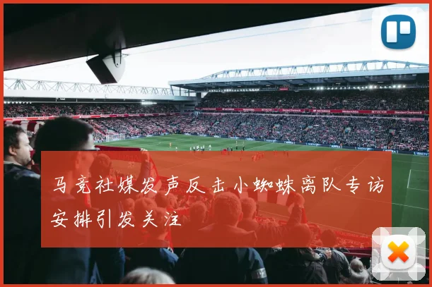 马竞社媒发声反击小蜘蛛离队专访安排引发关注