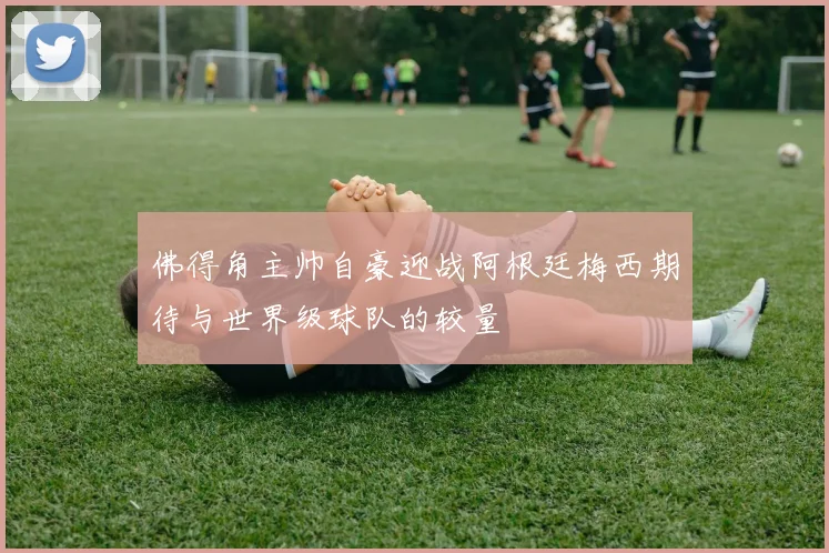 佛得角主帅自豪迎战阿根廷梅西期待与世界级球队的较量