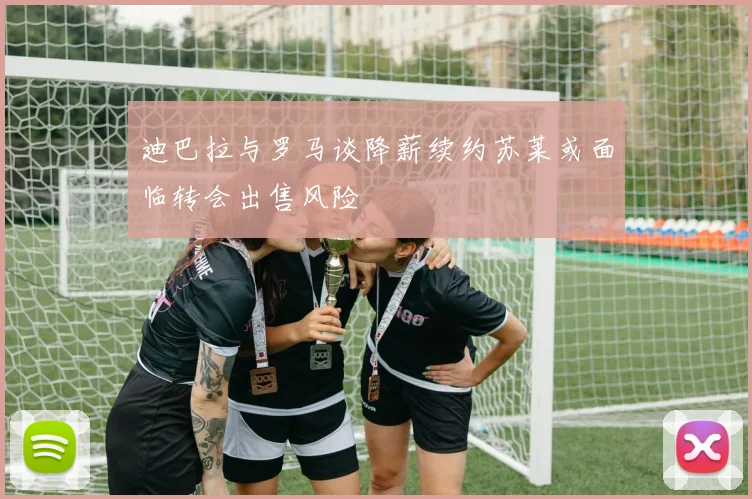 迪巴拉与罗马谈降薪续约苏莱或面临转会出售风险