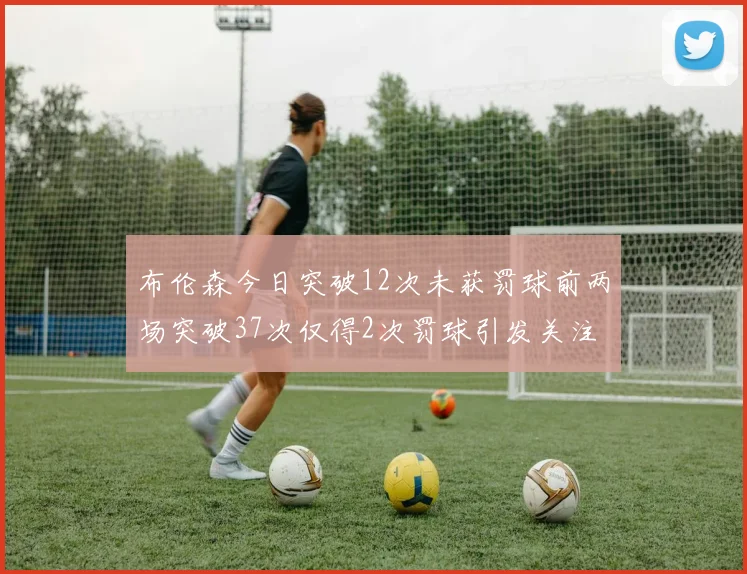 布伦森今日突破12次未获罚球前两场突破37次仅得2次罚球引发关注