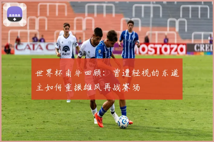 世界杯南非回顾：曾遭轻视的东道主如何重振雄风再战赛场
