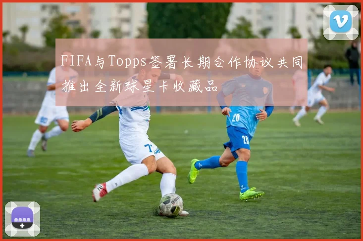 FIFA与Topps签署长期合作协议共同推出全新球星卡收藏品
