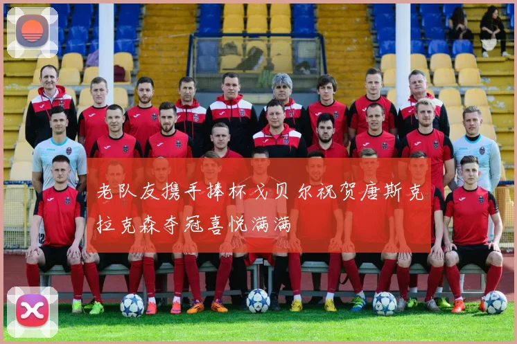 老队友携手捧杯戈贝尔祝贺唐斯克拉克森夺冠喜悦满满