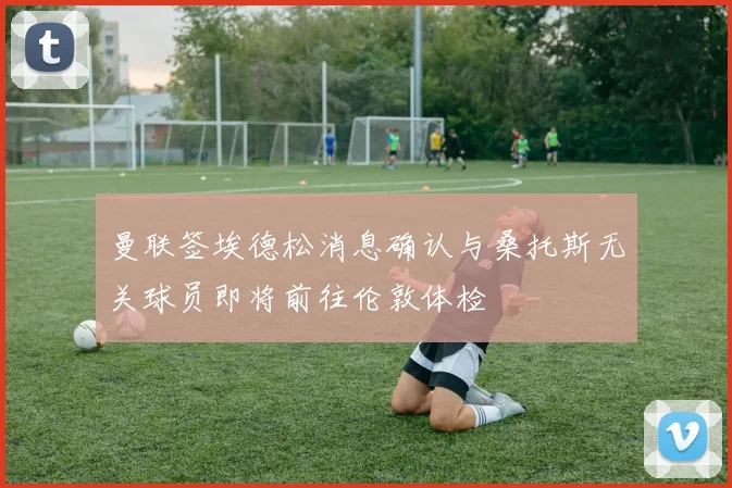 曼联签埃德松消息确认与桑托斯无关球员即将前往伦敦体检