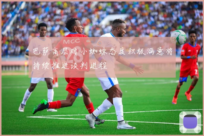巴萨高层对小蜘蛛态度积极满意将持续推进谈判进程
