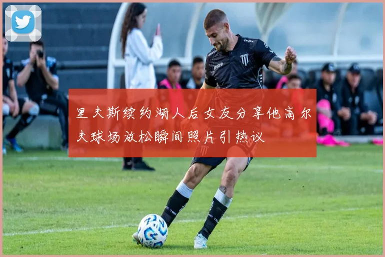 里夫斯续约湖人后女友分享他高尔夫球场放松瞬间照片引热议
