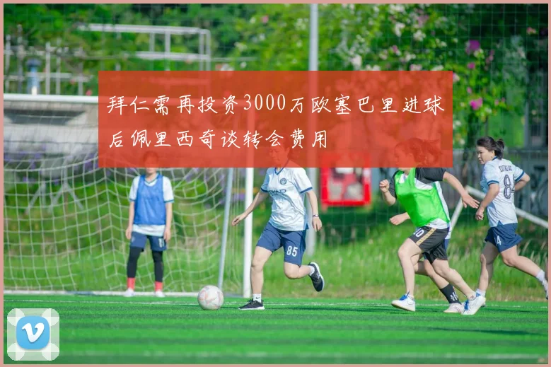 拜仁需再投资3000万欧塞巴里进球后佩里西奇谈转会费用
