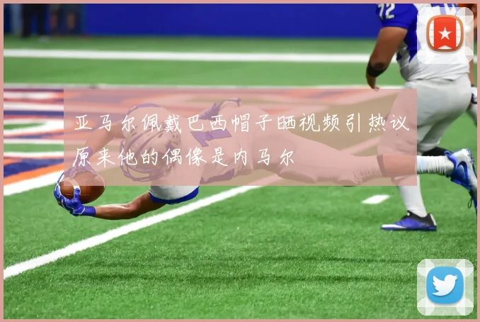 亚马尔佩戴巴西帽子晒视频引热议原来他的偶像是内马尔