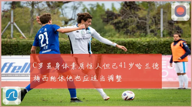 C罗虽身体素质惊人但已41岁哈兰德梅西轮休他也应适当调整