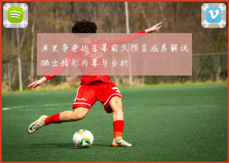 库里争夺战落幕前天预言成真解说晒出精彩内幕与分析