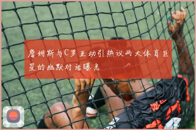 詹姆斯与C罗互动引热议两大体育巨星的幽默对话曝光