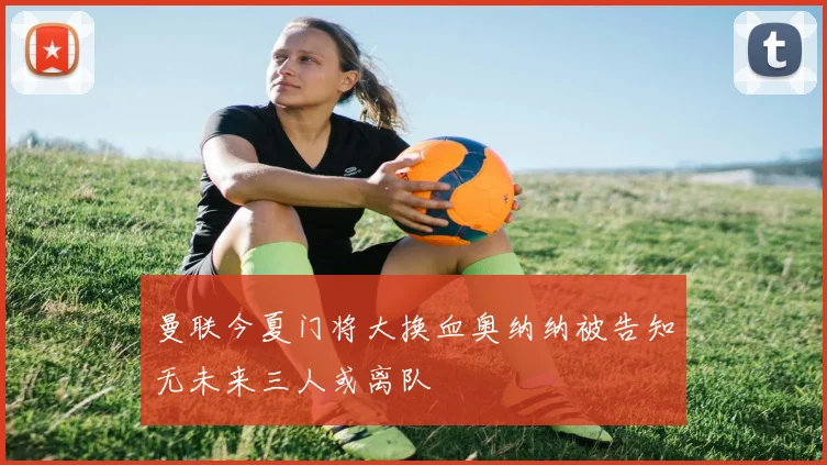 曼联今夏门将大换血奥纳纳被告知无未来三人或离队