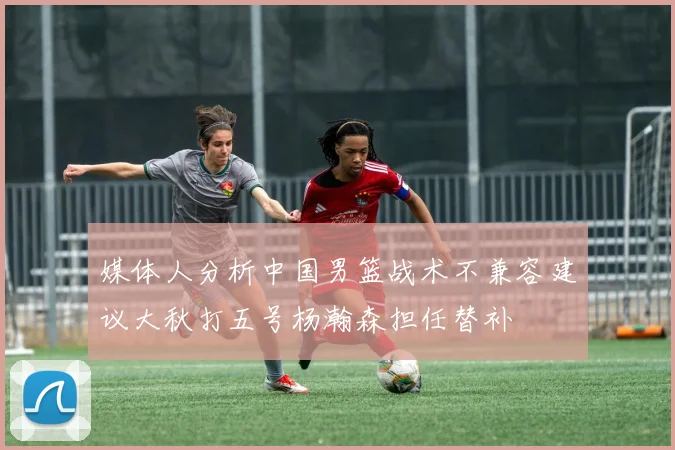 媒体人分析中国男篮战术不兼容建议大秋打五号杨瀚森担任替补